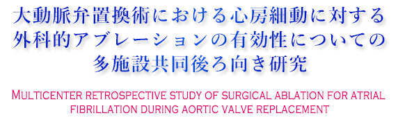大動脈弁置換術における心房細動に対する外科的アブレーションの
有効性についての多施設共同後ろ向き研究 Multicenter retrospective study of surgical ablation for atrial fibrillation during aortic valve replacement